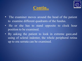 Contin..
• The examiner moves around the head of the patient
to examine different quadrants of the fundus.
• He or she has to stand opposite to clock hour
position to be examined.
• By asking the patient to look in extreme gaze,and
using of scleral indenter, the whole peripheral retina
up to ora serrata can be examined.
 