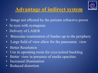 Advantage of indirect system
• Image not affected by the patients refractive power
• In eyes with nystagmus
• Delivery of LASER
• Binocular examination of fundus up-to the periphery
• Large field of view allow for the panoramic view
• Better Resolution
• Use in operating room for cryo/scleral buckling
• Better view in presence of media opacities
• Increased illumination
• Reduced distortion
 