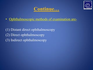 Continue…
• Ophthalmoscopic methods of examination are-
(1) Distant direct ophthalmoscopy
(2) Direct ophthalmoscopy
(3) Indirect ophthalmoscopy
 