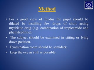 Method
• For a good view of fundus the pupil should be
dilated by instilling few drops of short acting
mydriatic drug (e.g. combination of tropicamide and
phenylephrine).
• The subject should be examined in sitting or lying
down position.
• Examination room should be semidark.
• keep the eye as still as possible.
 