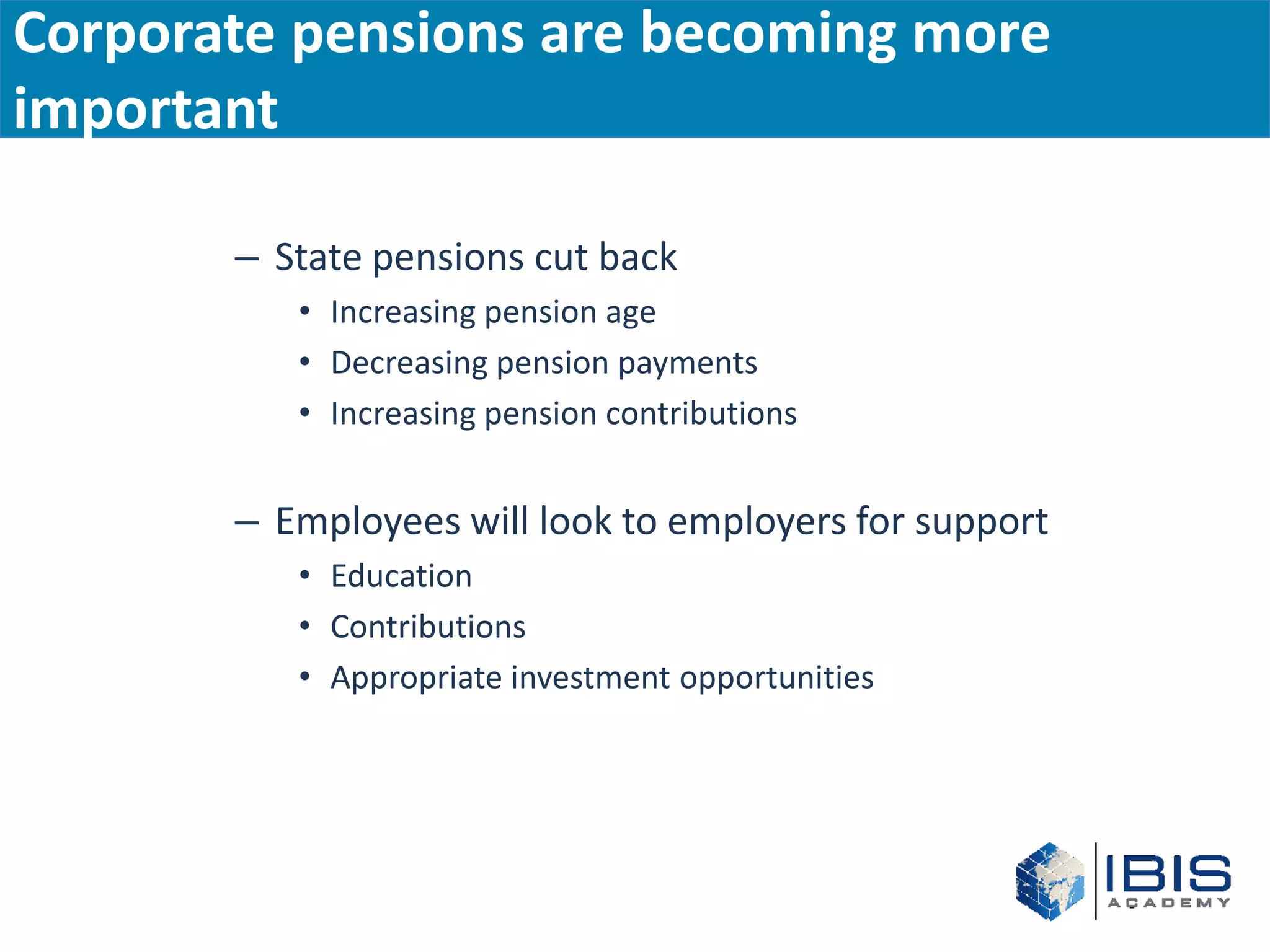 Corporate pensions are becoming more
important

       – State pensions cut back
          • Increasing pension age
          • Decreasing pension payments
          • Increasing pension contributions


       – Employees will look to employers for support
          • Education
          • Contributions
          • Appropriate investment opportunities
 