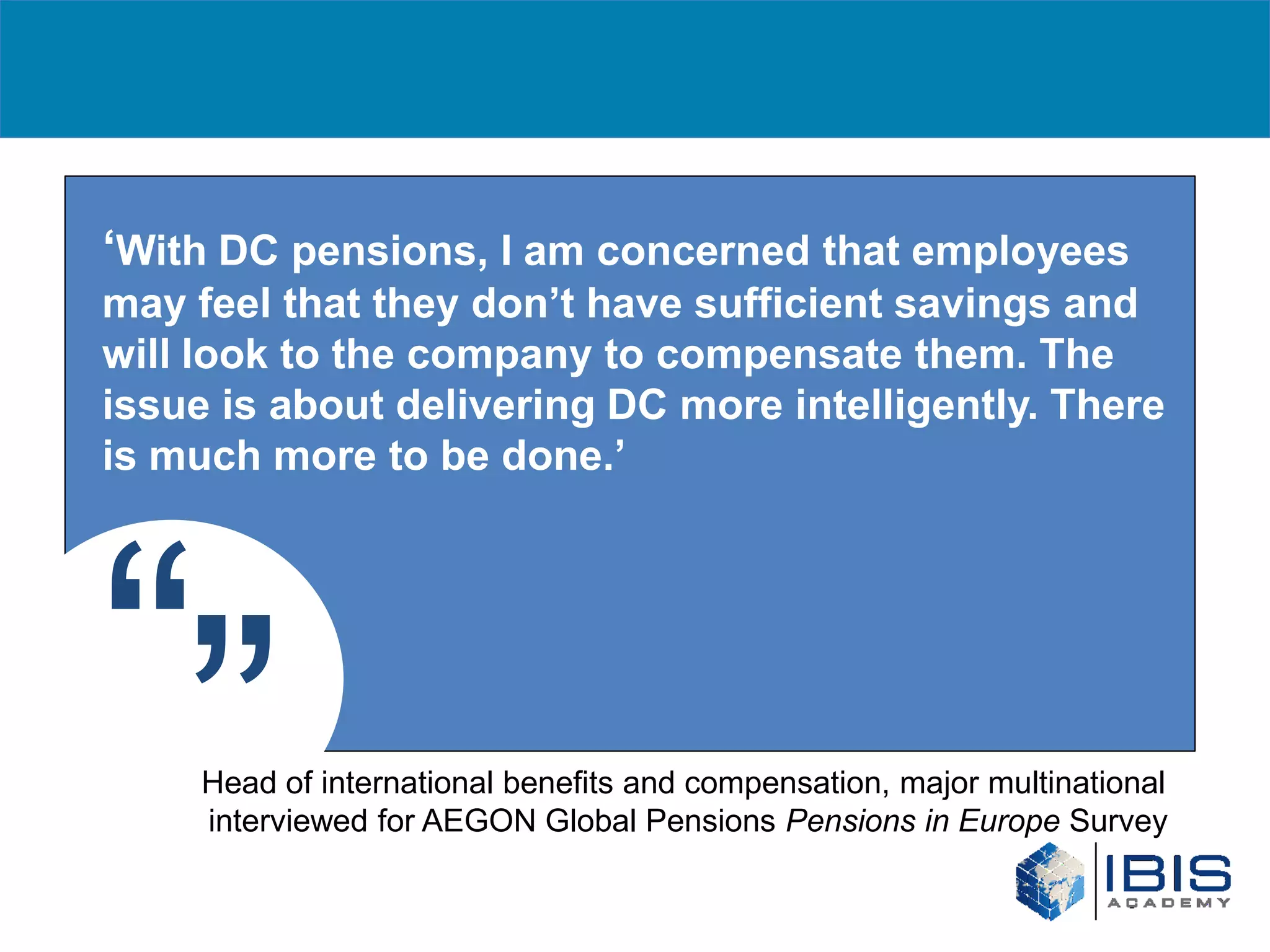 ‘With DC pensions, I am concerned that employees
may feel that they don’t have sufficient savings and
will look to the company to compensate them. The
issue is about delivering DC more intelligently. There
is much more to be done.’




“”   Head of international benefits and compensation, major multinational
     interviewed for AEGON Global Pensions Pensions in Europe Survey
 