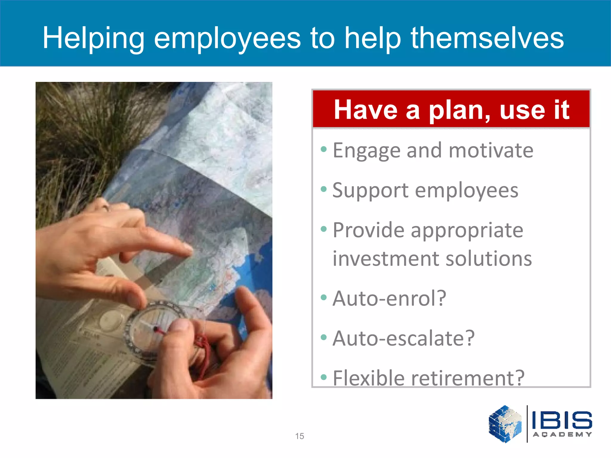Helping employees to help themselves
    Making a difference
                      Have a plan, use it
                       • Engage and motivate
                       • Support employees
                       • Provide appropriate
                         investment solutions
                       • Auto-enrol?
                       • Auto-escalate?
                       • Flexible retirement?

                  15
 