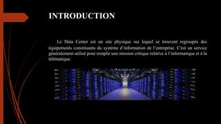 INTRODUCTION
Le Data Center est un site physique sur lequel se trouvent regroupés des
équipements constituants du système d’information de l’entreprise. C'est un service
généralement utilisé pour remplir une mission critique relative à l‘informatique et à la
télématique.
 