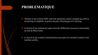 PROBLEMATIQUE
 Absence d’une solution NOC (network opérations center) complète qui offre le
monitoring, le helpdesk, la gestion du parc informatique et le ticketing
 Le besoin d’une solution de supervision des différentes ressources consommées
au sein du Data Center
 Le besoin d’une couche d’automatisation pour gérer les incidents à partir d’une
interface unifiée.
 