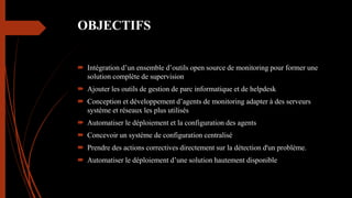 OBJECTIFS
 Intégration d’un ensemble d’outils open source de monitoring pour former une
solution complète de supervision
 Ajouter les outils de gestion de parc informatique et de helpdesk
 Conception et développement d’agents de monitoring adapter à des serveurs
système et réseaux les plus utilisés
 Automatiser le déploiement et la configuration des agents
 Concevoir un système de configuration centralisé
 Prendre des actions correctives directement sur la détection d'un problème.
 Automatiser le déploiement d’une solution hautement disponible
 