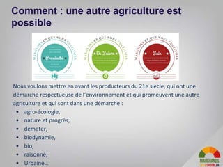 10
Comment : une autre agriculture est
possible
Nous voulons mettre en avant les producteurs du 21e siècle, qui ont une
démarche respectueuse de l’environnement et qui promeuvent une autre
agriculture et qui sont dans une démarche :
• agro-écologie,
• nature et progrès,
• demeter,
• biodynamie,
• bio,
• raisonné,
• Urbaine…
 
