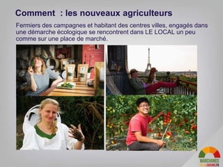 Fermiers des campagnes et habitant des centres villes, engagés dans
une démarche écologique se rencontrent dans LE LOCAL un peu
comme sur une place de marché.
Comment : les nouveaux agriculteurs
 