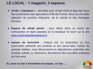 ● Vente « classique » : des étals pour choisir fruits et légumes issus
des productions des agriculteurs d’Île-de-France. Ainsi qu’une belle
sélection de produits d’épicerie, de la viande et des fromages
fermiers.
● Espace de retrait panier : pour retirer dans un casier les
commandes en ligne passées sur la boutique “le local” sur le site
www.marchandsdes4saisons.fr.
● espace de rencontre : chaque soir un producteur ou une
association présente ses produits et son savoir-faire. Autour de
grandes tablées, nous découvrirons et dégusterons ensemble des
produits oubliés ou méconnus, discuterons des nouvelles pratiques
qui font sens.
Il y aura un bar à smoothies et soupes, un bar…..
LE LOCAL : 1 magasin, 3 espaces
 