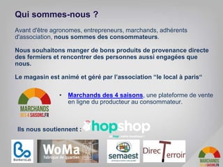 Avant d'être agronomes, entrepreneurs, marchands, adhérents
d'association, nous sommes des consommateurs.
Nous souhaitons manger de bons produits de provenance directe
des fermiers et rencontrer des personnes aussi engagées que
nous.
Le magasin est animé et géré par l’association “le local à paris“
Qui sommes-nous ?
• Marchands des 4 saisons, une plateforme de vente
en ligne du producteur au consommateur.
Ils nous soutiennent :
 