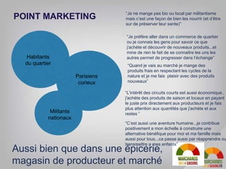POINT MARKETING
Habitants
du quartier
Parisiens
curieux
Militants
nationaux
“Je préfère aller dans un commerce de quartier
ou je connais les gens pour savoir ce que
j'achète et découvrir de nouveaux produits...et
mine de rien le fait de se connaitre les uns les
autres permet de progresser dans l’échange”
“Quand je vais au marché je mange des
produits frais en respectant les cycles de la
nature et je me fais plaisir avec des produits
nouveaux”
“Je ne mange pas bio ou local par militantisme
mais c’est une façon de bien les nourrir (et d’être
sur de préserver leur sante)”
“L'intérêt des circuits courts est aussi économique ,
j'achète des produits de saison et locaux en payant
le juste prix directement aux producteurs et je fais
plus attention aux quantités que j'achète et aux
restes ”
“C’est aussi une aventure humaine...je contribue
positivement a mon échelle à construire une
alternative bénéfique pour moi et ma famille mais
aussi pour tous...ca passe aussi par réapprendre ou
transmettre a mes enfants”
Aussi bien que dans une épicerie,
magasin de producteur et marché
 