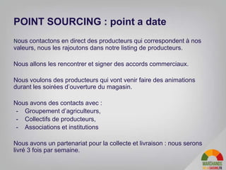 25
Nous contactons en direct des producteurs qui correspondent à nos
valeurs, nous les rajoutons dans notre listing de producteurs.
Nous allons les rencontrer et signer des accords commerciaux.
Nous voulons des producteurs qui vont venir faire des animations
durant les soirées d’ouverture du magasin.
Nous avons des contacts avec :
- Groupement d’agriculteurs,
- Collectifs de producteurs,
- Associations et institutions
Nous avons un partenariat pour la collecte et livraison : nous serons
livré 3 fois par semaine.
POINT SOURCING : point a date
 