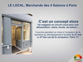 C’est un concept store
1er magasin en circuit court pour une
alimentation: saine, locale, de saison ...
Il ouvrira pendant un mois à l’occasion de la
semaine du développement durable le 27 mai
au 27 bis rue de la Jonquiere, Paris 17.
LE LOCAL, Marchands des 4 Saisons à Paris
 