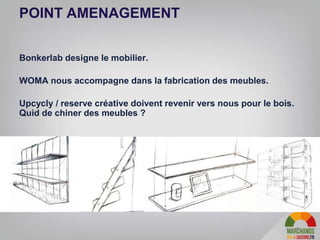 29
POINT AMENAGEMENT
Bonkerlab designe le mobilier.
WOMA nous accompagne dans la fabrication des meubles.
Upcycly / reserve créative doivent revenir vers nous pour le bois.
Quid de chiner des meubles ?
 