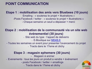 30
POINT COMMUNICATION
Etape 1 : mobilisation des amis vers Bluebees (10 jours)
- Emailing : « soutenez le projet + illustrations »
-Posts Facebook / twitter : « soutenez le projet + illustrations »
- Chaque semaine un seuil a dépasser + merci
Etape 2 : mobilisation de la communauté via un site web
événementiel (30 jours)
- Site web du type : l’appart de deliverro
- E-Boutique sur MD4S.fr
- Toutes les semaines un event pour presenter l’avancement du projet
- Tracts dans le 17eme et clichy
Etape 3 : magasin ephemere (30 jours)
- Magasin à animer
- Evenements : tous les jours un produit a vendre + événement
- posts Facebook / twitter + emailings
- Tracts dans le 17eme et clichy
 