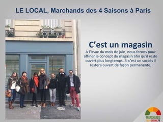 C’est un magasin
A l'issue du mois de juin, nous ferons pour
affiner le concept du magasin afin qu'il reste
ouvert plus longtemps. Si c’est un succès il
restera ouvert de façon permanente.
LE LOCAL, Marchands des 4 Saisons à Paris
 
