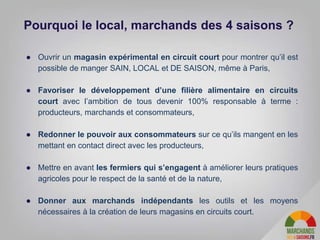 ● Ouvrir un magasin expérimental en circuit court pour montrer qu’il est
possible de manger SAIN, LOCAL et DE SAISON, même à Paris,
● Favoriser le développement d’une filière alimentaire en circuits
court avec l’ambition de tous devenir 100% responsable à terme :
producteurs, marchands et consommateurs,
● Redonner le pouvoir aux consommateurs sur ce qu’ils mangent en les
mettant en contact direct avec les producteurs,
● Mettre en avant les fermiers qui s’engagent à améliorer leurs pratiques
agricoles pour le respect de la santé et de la nature,
● Donner aux marchands indépendants les outils et les moyens
nécessaires à la création de leurs magasins en circuits court.
Pourquoi le local, marchands des 4 saisons ?
 