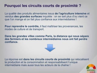 La qualité des produits alimentaires issus de l’agriculture intensive et
vendus des grandes surfaces inquiète : on se sait plus d’ou vient ce
que l’on mange et on fait plus confiance aux intermédiaires !
Pour reprendre le contrôle, il faut maîtriser les provenances, les
modes de culture et de transport.
Dans les grandes villes comme Paris, la distance qui nous sépare
des fermiers et les nombreux intermédiaires nous ont fait perdre
confiance.
La réponse est dans les circuits courts de proximité qui relocalisent
la production et la consommation et responsabilisent l’unique
intermédiaire mais aussi tous les acteurs de la chaîne !
Pourquoi les circuits courts de proximité ?
 
