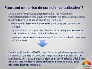 Nous avons remarqué que les fermiers et les marchands
indépendants souhaitant ouvrir un magasin de produits locaux dans
les grandes villes sont confrontés aux faits que :
•trop peu de fermiers à proximité sont dans une agriculture
durable,
•que les locaux commerciaux font courir un risque commercial
aux marchands qui souhaitent se lancer
•que les consommateurs attendent une solution facile pour faire
leurs courses.
Déjà adopté par les AMAPS, des sites internet, divers systèmes de
livraison par paniers et quelques magasins de producteurs ou de
marchands, le « circuit-court » doit changer d’échelle d’ici 2 ans
pour qu’une meilleure alimentation soit accessible au plus
grand nombre de français.
Pourquoi une prise de conscience collective ?
 