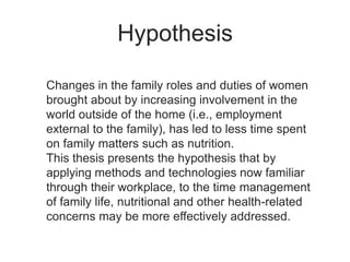 Hypothesis Changes in the family roles and duties of women brought about by increasing involvement in the world outside of the home (i.e., employment external to the family), has led to less time spent on family matters such as nutrition.  This thesis presents the hypothesis that by applying methods and technologies now familiar through their workplace, to the time management of family life, nutritional and other health-related concerns may be more effectively addressed. 