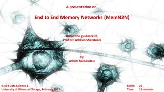 A presentation on
End to End Memory Networks (MemN2N)
Slides: 26
Time: 15 minutes
IE 594 Data Science 2
University of Illinois at Chicago, February 2017
Under the guidance of,
Prof. Dr. Ashkan Sharabiani
By,
Ashish Menkudale
 