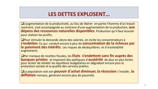 …PENDANT QU’ ON CONTINUE A S’ENRICHIR.
De 2008 à 2012, en France:
les 10% les plus pauvres ont perdu 2 milliards, alors que
les 10% les plus riches ont gagné 11 milliards d’€.
 De 2009 à 2012, aux Etats-unis:
les 10% des plus riches ont bénéficié de 115 % de la croissance post-crise,
les 90 % les plus pauvres se sont appauvris de 15 %.
En Grande-Bretagne:
5 familles , les plus riches possèdent plus que les
20 % de la population la plus pauvre, soit 12 millions de personnes.
_______
Le niveau des inégalités et le poids du patrimoine sur les revenus ont atteint
des sommets, équivalent à ceux de …1914.
12
 