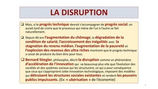 LA DISRUPTION
 Depuis 40 ans le progrès technique ne s’accompagne plus de progrès
social.
 Bernard Stiegler, philosophe, décrit la disruption comme un phénomène
d’accélération de l’innovation qui va plus vite que l’évolution des sociétés et des
systèmes sociaux qui les structurent,
 ce qui a pour conséquence que ceux qui s’approprient cette innovation technologique, imposent
des modèles qui détruisent les structures sociales existantes et rendent les pouvoirs publics
impuissants.
 C’est l’« ubérisation » de l’économie….
 Les G.AF.A. captent 55% de la vie numérique,
 génèrent un C.A. équivalent au P.IB. du Danemark, ( 350 milliards de $ )
 emploient seulement 250 000 personnes de part le monde
 contrôlent 90 % de la recherche en intelligence artificielle .
 Champions de l’optimisation fiscale Ils stockent une montagne de cash dans les paradis fiscaux
(150 milliards),contribuant à assécher les budgets des Etats.
6
 