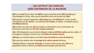 UNE PROTECTION SOCIALE A BOUT DE SOUFFLE,
DES EMPLOIS SUBVENTIONNES
 Les systèmes de protection sociale adossés aux cotisations sur les
salaires comme l’assurance maladie, les systèmes de retraites par
répartition, l’assurance chômage, face aux politiques d’austérité,
l’augmentation du chômage et de l’espérance de vie, on vu leur
déficit se creuser.
Sans augmentation des cotisations on assiste
à une détérioration des protections,
une contribution de plus en plus importante du budget de l’Etat
(C.S.G.)
 à une privatisation des services de protection (mutuelles de santé,
système de retraite par capitalisation).
Pour tenter, de lutter contre le chômage le gouvernement
subventionne de plus en plus les emplois peu qualifiés (C.I.C.E.), et
des secteurs comme le bâtiment et la restauration par des taux de
TVA réduit. Le S.M.I.C. est subventionné à plus de 30 %.
8
 