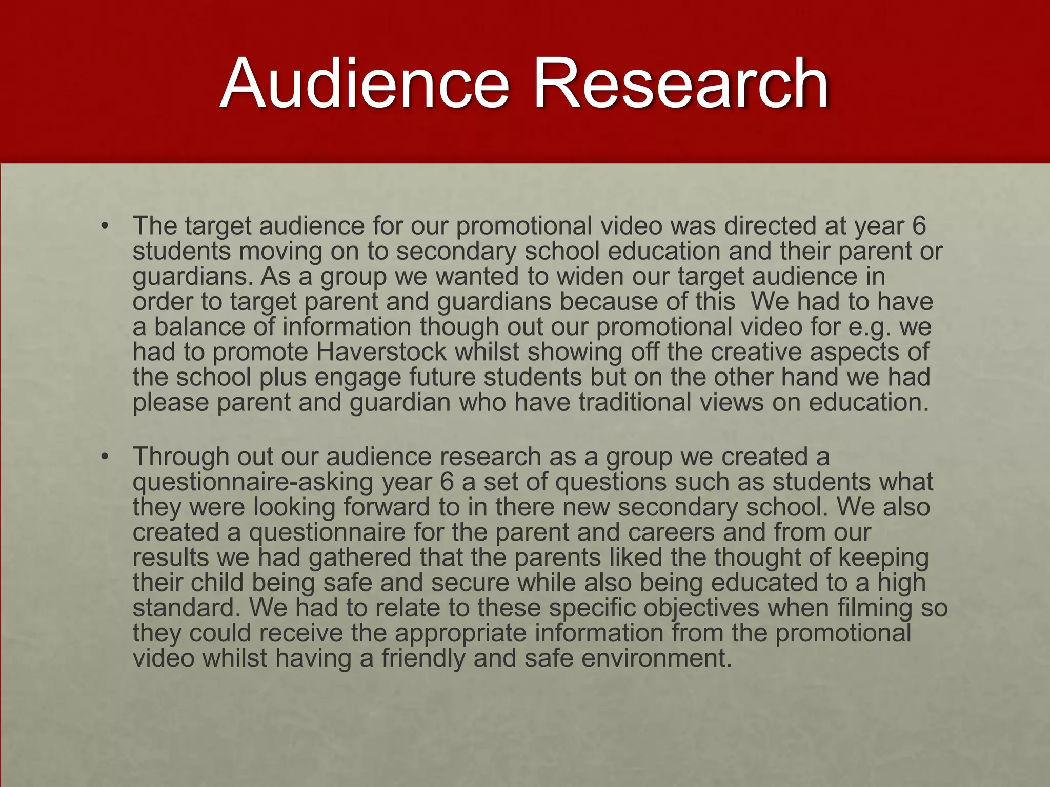 Audience Research
• The target audience for our promotional video was directed at year 6
students moving on to secondary school education and their parent or
guardians. As a group we wanted to widen our target audience in
order to target parent and guardians because of this We had to have
a balance of information though out our promotional video for e.g. we
had to promote Haverstock whilst showing off the creative aspects of
the school plus engage future students but on the other hand we had
please parent and guardian who have traditional views on education.
• Through out our audience research as a group we created a
questionnaire-asking year 6 a set of questions such as students what
they were looking forward to in there new secondary school. We also
created a questionnaire for the parent and careers and from our
results we had gathered that the parents liked the thought of keeping
their child being safe and secure while also being educated to a high
standard. We had to relate to these specific objectives when filming so
they could receive the appropriate information from the promotional
video whilst having a friendly and safe environment.
 