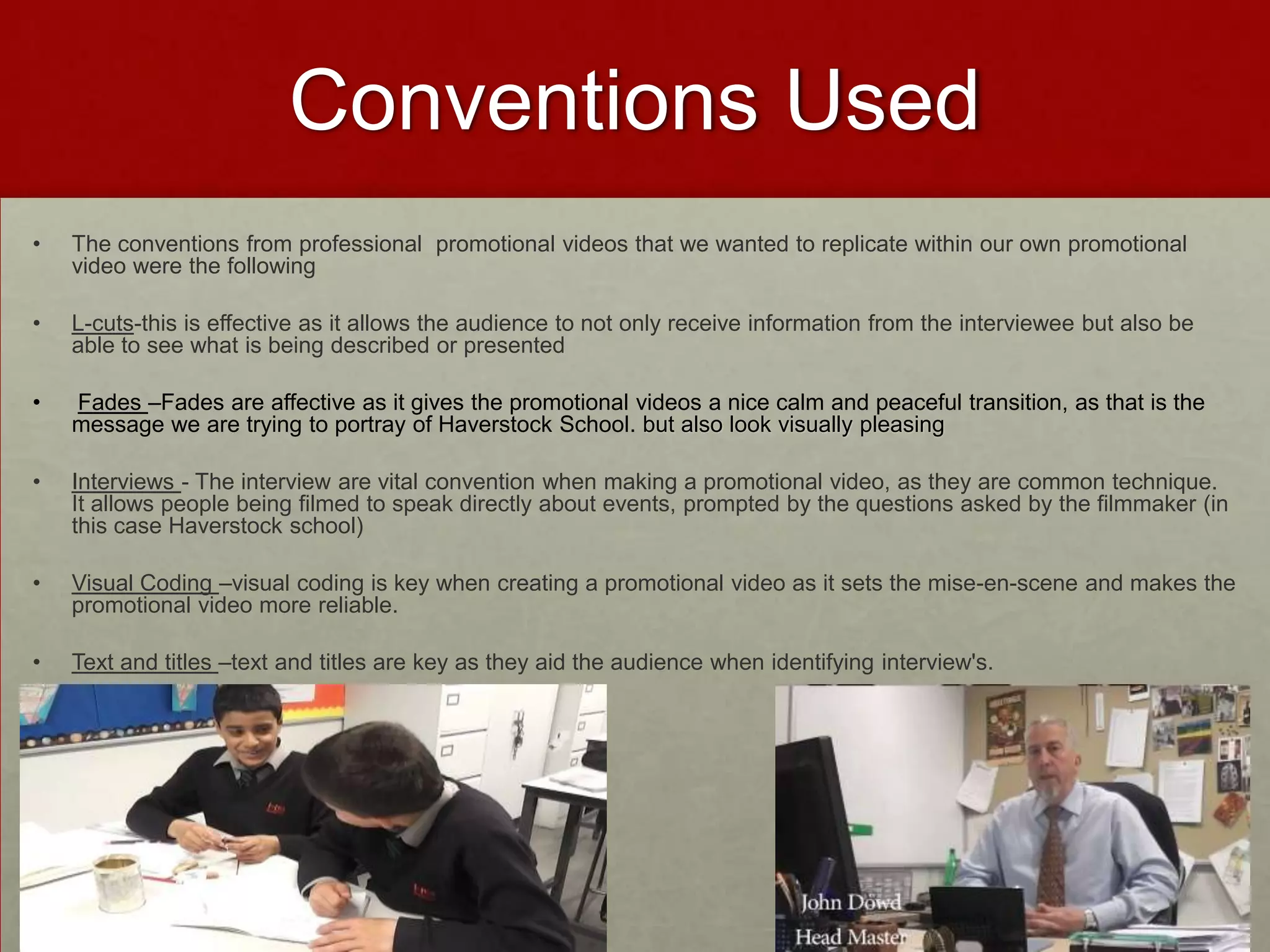 Conventions Used
• The conventions from professional promotional videos that we wanted to replicate within our own promotional
video were the following
• L-cuts-this is effective as it allows the audience to not only receive information from the interviewee but also be
able to see what is being described or presented
• Fades –Fades are affective as it gives the promotional videos a nice calm and peaceful transition, as that is the
message we are trying to portray of Haverstock School. but also look visually pleasing
• Interviews - The interview are vital convention when making a promotional video, as they are common technique.
It allows people being filmed to speak directly about events, prompted by the questions asked by the filmmaker (in
this case Haverstock school)
• Visual Coding –visual coding is key when creating a promotional video as it sets the mise-en-scene and makes the
promotional video more reliable.
• Text and titles –text and titles are key as they aid the audience when identifying interview's.
 