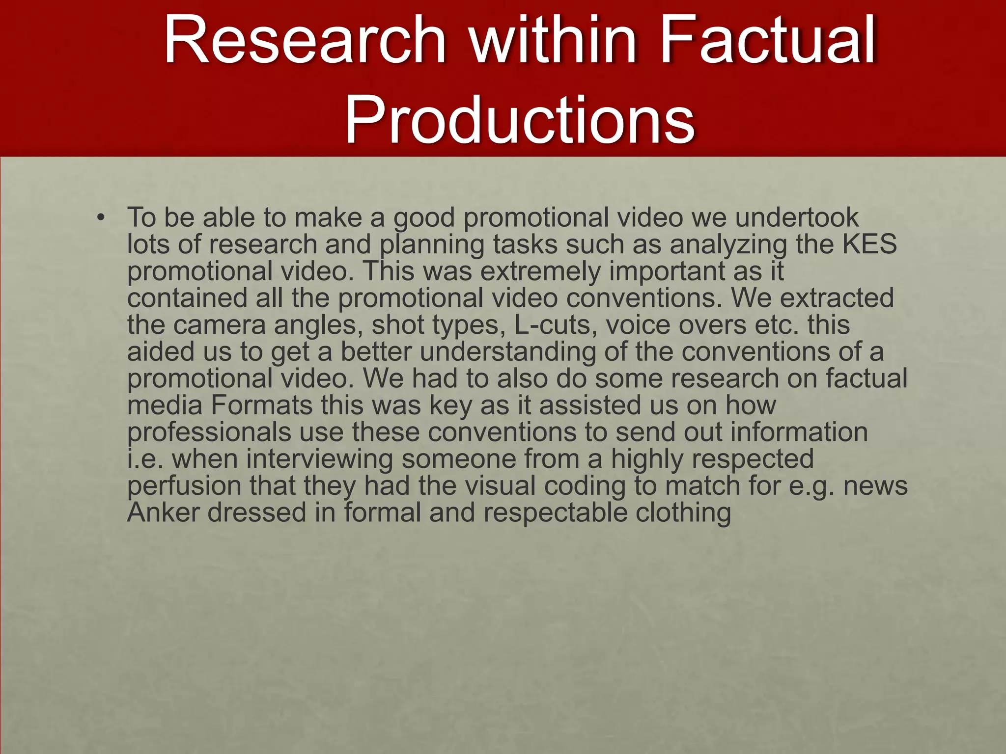 Research within Factual
Productions
• To be able to make a good promotional video we undertook
lots of research and planning tasks such as analyzing the KES
promotional video. This was extremely important as it
contained all the promotional video conventions. We extracted
the camera angles, shot types, L-cuts, voice overs etc. this
aided us to get a better understanding of the conventions of a
promotional video. We had to also do some research on factual
media Formats this was key as it assisted us on how
professionals use these conventions to send out information
i.e. when interviewing someone from a highly respected
perfusion that they had the visual coding to match for e.g. news
Anker dressed in formal and respectable clothing
 