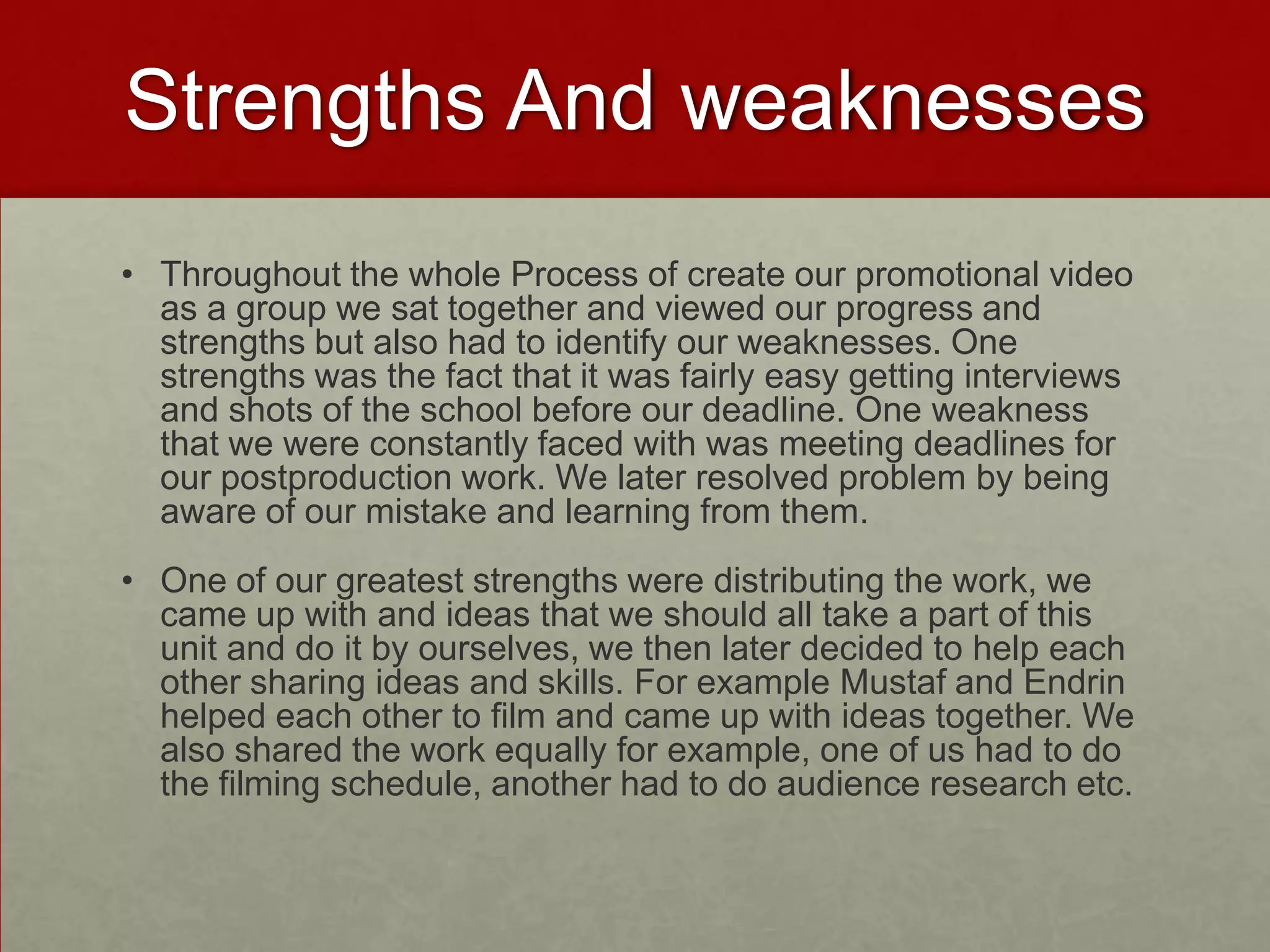 Strengths And weaknesses
• Throughout the whole Process of create our promotional video
as a group we sat together and viewed our progress and
strengths but also had to identify our weaknesses. One
strengths was the fact that it was fairly easy getting interviews
and shots of the school before our deadline. One weakness
that we were constantly faced with was meeting deadlines for
our postproduction work. We later resolved problem by being
aware of our mistake and learning from them.
• One of our greatest strengths were distributing the work, we
came up with and ideas that we should all take a part of this
unit and do it by ourselves, we then later decided to help each
other sharing ideas and skills. For example Mustaf and Endrin
helped each other to film and came up with ideas together. We
also shared the work equally for example, one of us had to do
the filming schedule, another had to do audience research etc.
 