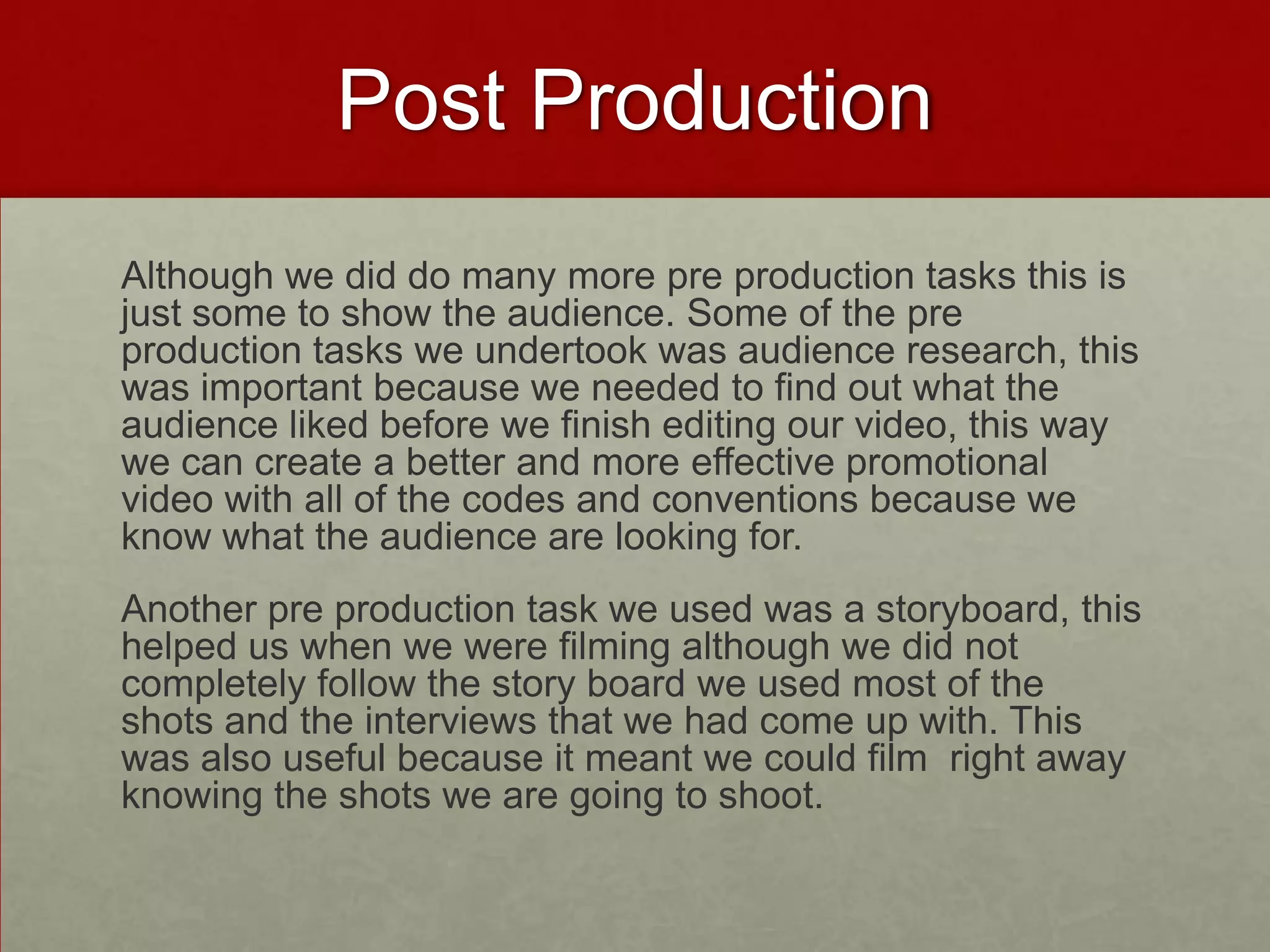 Post Production
Although we did do many more pre production tasks this is
just some to show the audience. Some of the pre
production tasks we undertook was audience research, this
was important because we needed to find out what the
audience liked before we finish editing our video, this way
we can create a better and more effective promotional
video with all of the codes and conventions because we
know what the audience are looking for.
Another pre production task we used was a storyboard, this
helped us when we were filming although we did not
completely follow the story board we used most of the
shots and the interviews that we had come up with. This
was also useful because it meant we could film right away
knowing the shots we are going to shoot.
 