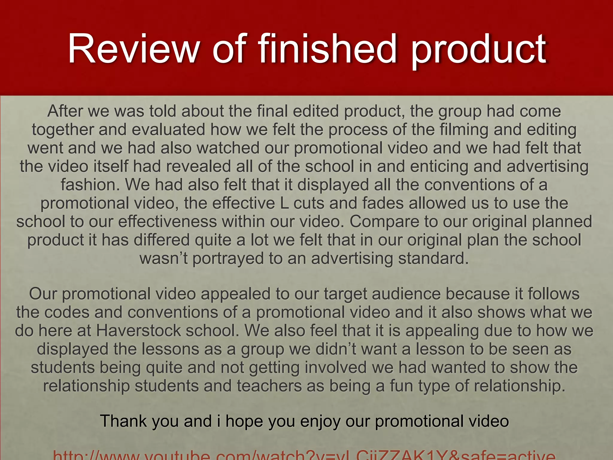 Review of finished product
After we was told about the final edited product, the group had come
together and evaluated how we felt the process of the filming and editing
went and we had also watched our promotional video and we had felt that
the video itself had revealed all of the school in and enticing and advertising
fashion. We had also felt that it displayed all the conventions of a
promotional video, the effective L cuts and fades allowed us to use the
school to our effectiveness within our video. Compare to our original planned
product it has differed quite a lot we felt that in our original plan the school
wasn’t portrayed to an advertising standard.
Our promotional video appealed to our target audience because it follows
the codes and conventions of a promotional video and it also shows what we
do here at Haverstock school. We also feel that it is appealing due to how we
displayed the lessons as a group we didn’t want a lesson to be seen as
students being quite and not getting involved we had wanted to show the
relationship students and teachers as being a fun type of relationship.
Thank you and i hope you enjoy our promotional video
 