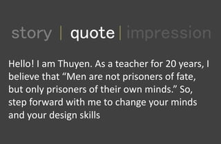 1
story quote impression
Hello! I am Thuyen. As a teacher for 20 years, I
believe that “Men are not prisoners of fate,
but only prisoners of their own minds.” So,
step forward with me to change your minds
and your design skills
 