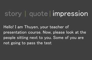 1
story quote impression
Hello! I am Thuyen, your teacher of
presentation course. Now, please look at the
people sitting next to you. Some of you are
not going to pass the test
 
