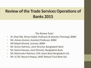 Review of the Trade Services Operations of
Banks 2015
The Review Team
• Dr. Shah Md. Ahsan Habib, Professor & Director (Training), BIBM
• Ms. Antara Zareen, Assistant Professor, BIBM
• Mr.Tofayel Ahmed, Lecturer, BIBM
• Mr. Anisur Rahman, Joint Director, Bangladesh Bank
• Mr. Kamal Hossain, Joint Director, Bangladesh Bank
• Mr. Mahmudur Rahman, SVP, Islami Bank Bangladesh Ltd.
• Mr. A.T.M. Nesarul Hoque, SAVP, Mutual Trust Bank Ltd.
 