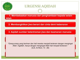 URGENSI AQIDAH
1. Membebaskan manusia dari penghambaan kepada selain
Allah
2. Membangkitkan jiwa berani dan cinta demi kebenaran
3. Aqidah sumber ketentraman jiwa dan keamanan manusia
4. Aqidah membangun kepribadian yang seimbang
5. Aqidah sumber kehidupan yang baik di dunia dan di akhirat
6. Aqidah adalah dasar persaudaraan, persamaan dan
keadilan
“Orang-orang yang beriman dan hati mereka menjadi tenteram dengan mengingat
Allah. Ingatlah, hanya dengan mengingat Allah hati menjadi tenteram.”
(Q.S. Ar-Ra’d, 13 : 28)
 