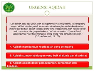 URGENSI AQIDAH
1. Membebaskan manusia dari penghambaan kepada selain
Allah
2. Membangkitkan jiwa berani dan cinta demi kebenaran
3. Aqidah sumber ketentraman jiwa dan keamanan manusia
4. Aqidah membangun kepribadian yang seimbang
5. Aqidah sumber kehidupan yang baik di dunia dan di akhirat
6. Aqidah adalah dasar persaudaraan, persamaan dan
keadilan
“Dan carilah pada apa yang Telah dianugerahkan Allah kepadamu (kebahagiaan)
negeri akhirat, dan janganlah kamu melupakan bahagianmu dari (kenikmatan)
duniawi dan berbuat baiklah (kepada orang lain) sebagaimana Allah Telah berbuat
baik, kepadamu, dan janganlah kamu berbuat kerusakan di (muka) bumi.
Sesungguhnya Allah tidak menyukai orang-orang yang berbuat kerusakan.”
(Q.S. Al-Qashash, 28 : 77)
 