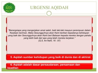 URGENSI AQIDAH
1. Membebaskan manusia dari penghambaan kepada selain
Allah
2. Membangkitkan jiwa berani dan cinta demi kebenaran
3. Aqidah sumber ketentraman jiwa dan keamanan manusia
4. Aqidah membangun kepribadian yang seimbang
5. Aqidah sumber kehidupan yang baik di dunia dan di akhirat
6. Aqidah adalah dasar persaudaraan, persamaan dan
keadilan
“Barangsiapa yang mengerjakan amal saleh, baik laki-laki maupun perempuan dalam
Keadaan beriman, Maka Sesungguhnya akan Kami berikan kepadanya kehidupan
yang baik dan Sesungguhnya akan Kami beri Balasan kepada mereka dengan pahala
yang lebih baik dari apa yang telah mereka kerjakan.”
(Q.S. An-Nahl, 16 : 97)
 