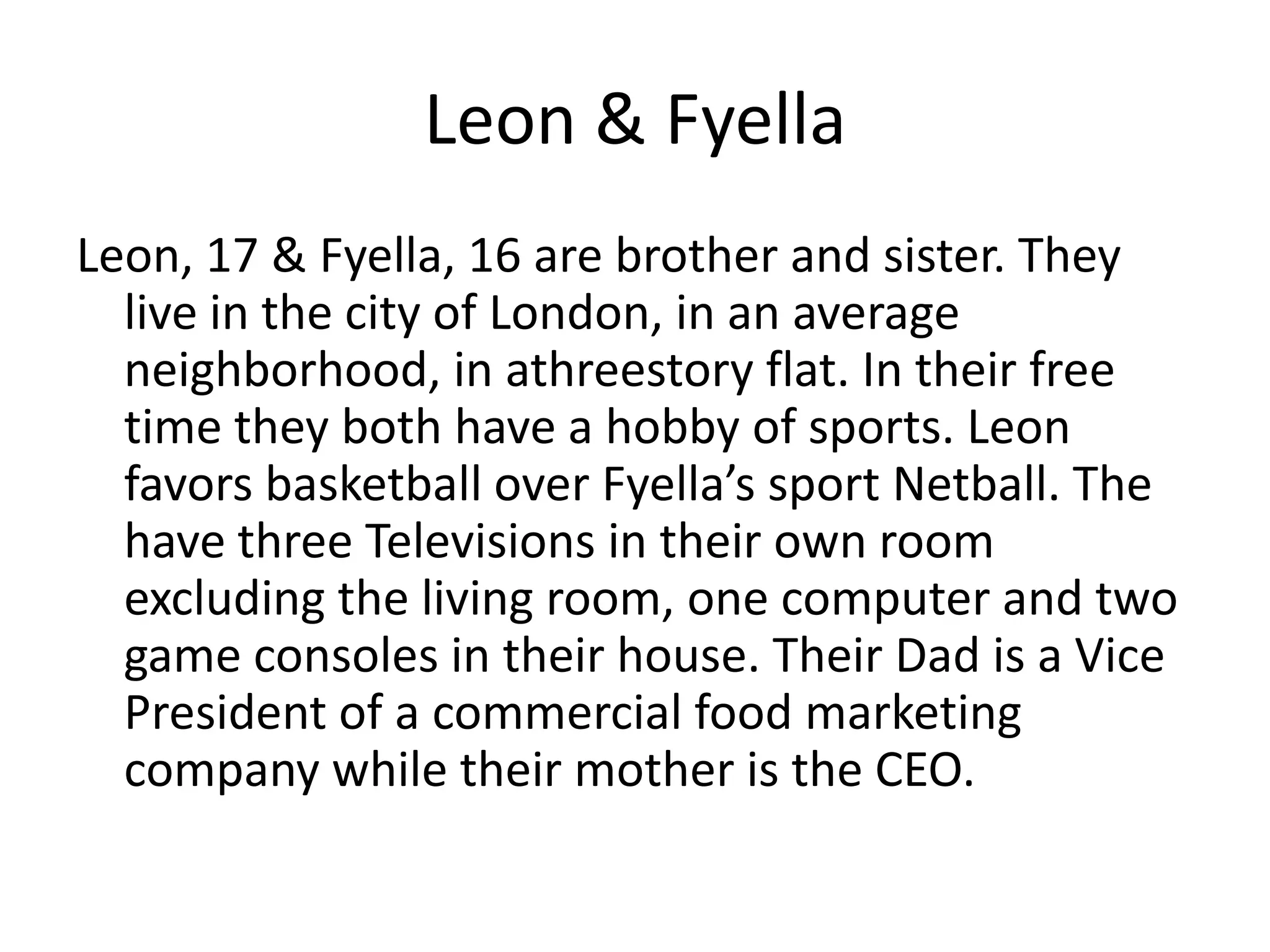 Leon & Fyella
Leon, 17 & Fyella, 16 are brother and sister. They
live in the city of London, in an average
neighborhood, in athreestory flat. In their free
time they both have a hobby of sports. Leon
favors basketball over Fyella’s sport Netball. The
have three Televisions in their own room
excluding the living room, one computer and two
game consoles in their house. Their Dad is a Vice
President of a commercial food marketing
company while their mother is the CEO.
 