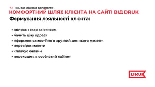 Формування лояльності клієнта:
обирає Товар за описом
КОМФОРТНИЙ ШЛЯХ КЛІЄНТА НА САЙТІ ВІД DRUK:
бачить ціну одразу
оформляє самостійно в зручний для нього момент
перевіряє макети
сплачує онлайн
переходить в особистий кабінет
4.1. ЧИМ МИ МОЖЕМО ДОПОМОГТИ
 