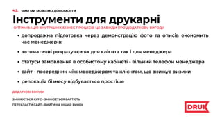 Інструменти для друкарні
ОПТИМІЗАЦІЯ ВНУТРІШНІХ БІЗНЕС ПРОЦЕСІВ ЦЕ ЗАВЖДИ ПРО ДОДАТКОВУ ВИГОДУ
допродажна підготовка через демонстрацію фото та описів економить
час менеджерів;
автоматичні розрахунки як для клієнта так і для менеджера
сайт - посередник між менеджером та клієнтом, що знижує ризики
статуси замовлення в особистому кабінеті - вільний телефон менеджера
релокація бізнесу відбувається простіше
4.2. ЧИМ МИ МОЖЕМО ДОПОМОГТИ
ДОДАТКОВІ БОНУСИ
ЗМІНЮЄТЬСЯ КУРС - ЗМІНЮЄТЬСЯ ВАРТІСТЬ
ПЕРЕКЛАСТИ САЙТ - ВИЙТИ НА ІНШИЙ РИНОК
 