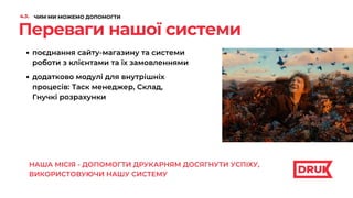 Переваги нашої системи
поєднання сайту-магазину та системи
роботи з клієнтами та їх замовленнями
додатково модулі для внутрішніх
процесів: Таск менеджер, Склад,
Гнучкі розрахунки
оптимальна вартість продукту за
підпискою
НАША МІСІЯ - ДОПОМОГТИ ДРУКАРНЯМ ДОСЯГНУТИ УСПІХУ,
ВИКОРИСТОВУЮЧИ НАШУ СИСТЕМУ
4.3. ЧИМ МИ МОЖЕМО ДОПОМОГТИ
 