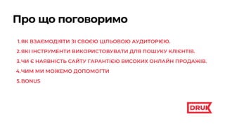 ЯК ВЗАЄМОДІЯТИ ЗІ СВОЄЮ ЦІЛЬОВОЮ АУДИТОРІЄЮ.
ЯКІ ІНСТРУМЕНТИ ВИКОРИСТОВУВАТИ ДЛЯ ПОШУКУ КЛІЄНТІВ.
ЧИ Є НАЯВНІСТЬ САЙТУ ГАРАНТІЄЮ ВИСОКИХ ОНЛАЙН ПРОДАЖІВ.
ЧИМ МИ МОЖЕМО ДОПОМОГТИ
BONUS
1.
2.
3.
4.
5.
Про що поговоримо
 