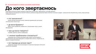 До кого звертаємось
ВАЖЛИВО РОЗУМІТИ СВОЮ ЦІЛЬОВУ АУДИТОРІЮ (АНАЛІТИКА, ЗВЕРНЕННЯ, СПОСОБИ ЗВ’ЯЗКУ)
БУДЬ ЯКИЙ ІНСТРУМЕНТИ ТА СТРАТЕГІЇ МАЮТЬ ЗАЛЕЖАТИ ВІД МАРКЕТИНГОВОЇ СТРАТЕГІЇ ТА БІЗНЕС МОДЕЛІ - ВИЗНАЧЕННЯ ПРІОРИТЕТІВ, СТИЛЬ, МОВА БРЕНДУ,
ПОЗИЦІОНУВАННЯ
хто замовники?
де вони бувають?
про що вони говорять?
з якими проблемами стикаються?
які підходи до різних груп?
великі компанії, рекламні агенції, невелике виробництво, ресторації,
постачальники послуг тощо
offline, online (професійні майданчики, спеціалізовані групи, суміжні
обговорення)
потреби, новинки, корисна інформація,
найкраще про це можуть розповісти вже існуючі клієнти (робота з
пропозиціями). Ви можете фіксувати та лікувати болі клієнта, спираючись на
відгуки та зворотній зв’язок
Додаткові продажі легше організувати з існуючими (програма лояльності,
особистий менеджер)
1.1 ЯК ВЗАЄМОДІЯТИ ЗІ СВОЄЮ ЦІЛЬОВОЮ АУДИТОРІЄЮ.
 