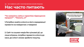 Вітаю, візьміть будь ласка гроші
за те, що ви такий гарний
1.Потрібно знайти клієнта в його середовищі і
привести на майданчик з товарами
2. Сайт та сошиал медіа без цільової дії, це
лише вітрина, потрібно привести клієнта до
каси, де клієнт зможе зробити покупку.
“Чи наявність сайту є гарантією підвищення
продаж?” - “Нажаль, ні”
Нас часто питають
3.1 ЧИ Є НАЯВНІСТЬ САЙТУ ГАРАНТІЄЮ ВИСОКИХ ОНЛАЙН ПРОДАЖІВ.
Тут не вистачає
 