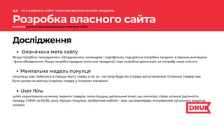 Розробка власного сайта
Дослідження
Визначена мета сайту
Якщо потрібно похизуватись обладнанням, командою і портфолио, тоді дійсно потрібен лендинг з гарною анімацією
і фото обладнання. Якщо потрібні продажі клієнтам продукції, тоді потрібна орієнтація на потребу саме клієнта
Ментальна модель покупця
покупець має побачити в першу чергу товар, а не те - на чому буде він (товар) виготовлений. Сторінка товару має
бути схожа на звичну сторінку товару у інтернет магазині.
User flow
шлях користувача на якому перелік товарів, поле пошуку, детальний опис, що мінімізує страх котиків (щільність
паперу, CMYK чи RGB), ціна, процес покупки, особистий кабінет - все, що відповідає очікуванням сучасного покупця
онлайн
3.3
.
ЧИ Є НАЯВНІСТЬ САЙТУ ГАРАНТІЄЮ ВИСОКИХ ОНЛАЙН ПРОДАЖІВ.
ВАЖЛИВО РОЗУМІТИ ЩО НЕОБХІДНО ДЛЯ СТВОРЕННЯ САЙТУ
 