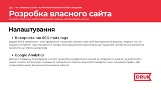 Розробка власного сайта
Налаштування
Використання SEO meta tags
додати title & description - опис зрозумілий пошуковій системи, аби сайт був підкинутий вашому покупцю під час
пошуку в інтернеті + детальний опис товару, який зрозумілий користувачу (це пошуковій системі також допомагає
зрозуміти, що сторінка корисна)
Google Analytics
дивіться поведінку користувачів на сайті та рахуйте конверсію (ви можете ці інструменти додати і до свого сайта
зараз). Інсайти допоможуть покращити наповнення сторінок. Аналізуйте джерела з яких приходить трафік, аби
скоригувати канал залучення потенційних клієнтів
3.4
.
ЧИ Є НАЯВНІСТЬ САЙТУ ГАРАНТІЄЮ ВИСОКИХ ОНЛАЙН ПРОДАЖІВ.
ВАЖЛИВО РОЗУМІТИ ЩО ПІСЛЯ СТВОРЕННЯ САЙТУ ПОТРІБНА ПОСТІЙНА РОБОТА НАД НИМ
 