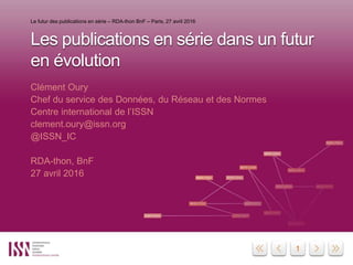 11
Les publications en série dans un futur
en évolution
Clément Oury
Chef du service des Données, du Réseau et des Normes
Centre international de l’ISSN
clement.oury@issn.org
@ISSN_IC
RDA-thon, BnF
27 avril 2016
Le futur des publications en série – RDA-thon BnF – Paris, 27 avril 2016
 